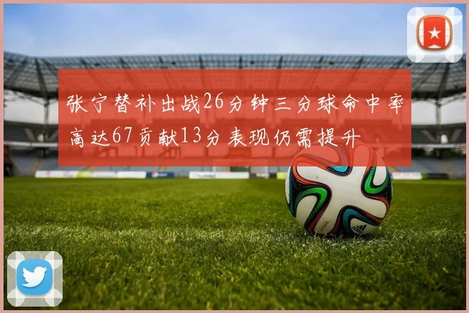 张宁替补出战26分钟三分球命中率高达67贡献13分表现仍需提升
