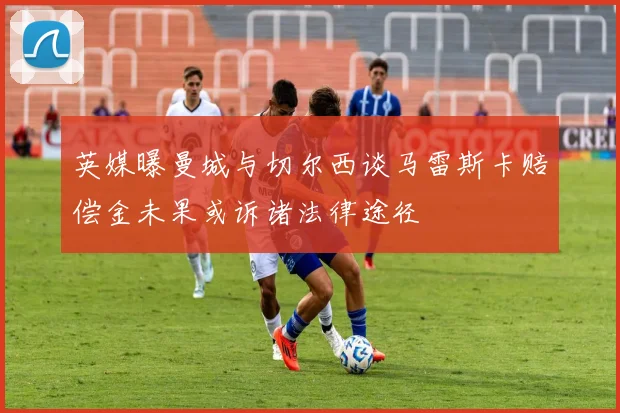 英媒曝曼城与切尔西谈马雷斯卡赔偿金未果或诉诸法律途径