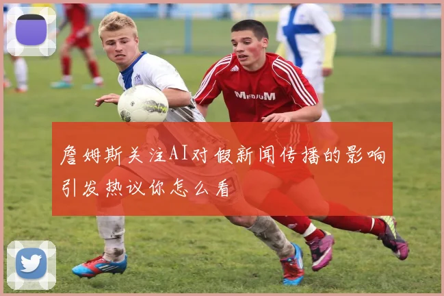 詹姆斯关注AI对假新闻传播的影响引发热议你怎么看