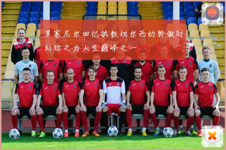 罗塞尼尔回忆执教切尔西的骄傲时刻称之为人生巅峰之一