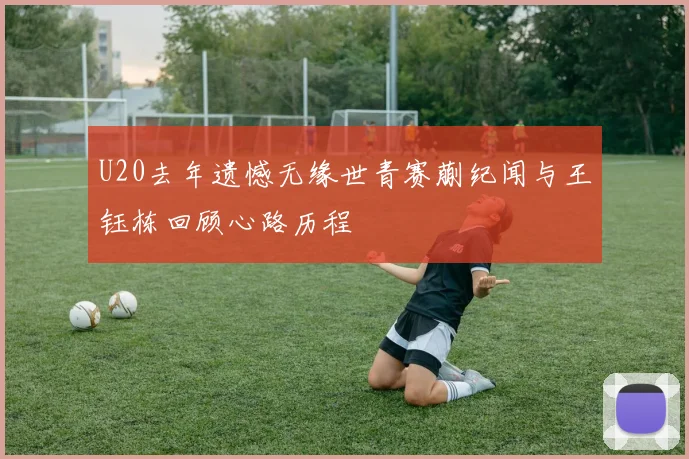 U20去年遗憾无缘世青赛蒯纪闻与王钰栋回顾心路历程