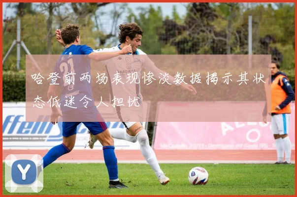 哈登前两场表现惨淡数据揭示其状态低迷令人担忧