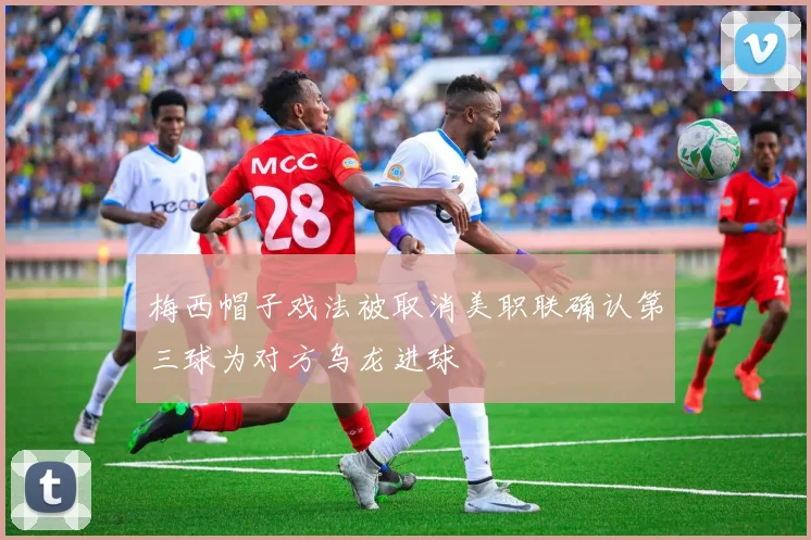梅西帽子戏法被取消美职联确认第三球为对方乌龙进球