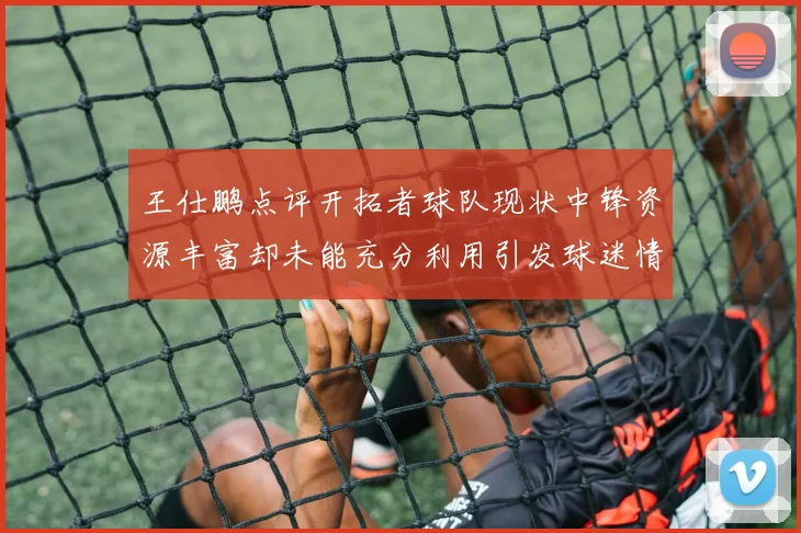 王仕鹏点评开拓者球队现状中锋资源丰富却未能充分利用引发球迷情感交织