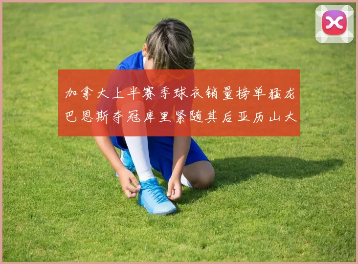 加拿大上半赛季球衣销量榜单猛龙巴恩斯夺冠库里紧随其后亚历山大位列第五