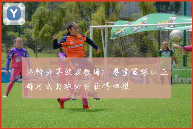 怀特分享波波教诲：尊重篮球以正确方式打球必将获得回报